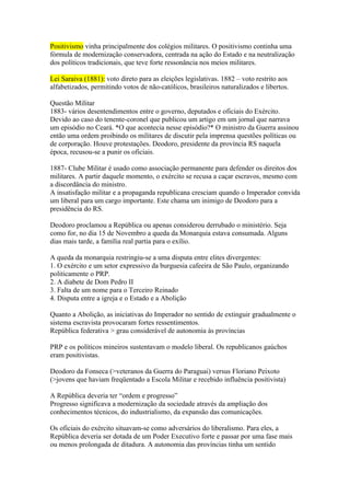 Positivismo vinha principalmente dos colégios militares. O positivismo continha uma
fórmula de modernização conservadora, centrada na ação do Estado e na neutralização
dos políticos tradicionais, que teve forte ressonância nos meios militares.

Lei Saraiva (1881): voto direto para as eleições legislativas. 1882 – voto restrito aos
alfabetizados, permitindo votos de não-católicos, brasileiros naturalizados e libertos.

Questão Militar
1883- vários desentendimentos entre o governo, deputados e oficiais do Exército.
Devido ao caso do tenente-coronel que publicou um artigo em um jornal que narrava
um episódio no Ceará. *O que acontecia nesse episódio?* O ministro da Guerra assinou
então uma ordem proibindo os militares de discutir pela imprensa questões políticas ou
de corporação. Houve protestações. Deodoro, presidente da província RS naquela
época, recusou-se a punir os oficiais.

1887- Clube Militar é usado como associação permanente para defender os direitos dos
militares. A partir daquele momento, o exército se recusa a caçar escravos, mesmo com
a discordância do ministro.
A insatisfação militar e a propaganda republicana cresciam quando o Imperador convida
um liberal para um cargo importante. Este chama um inimigo de Deodoro para a
presidência do RS.

Deodoro proclamou a República ou apenas considerou derrubado o ministério. Seja
como for, no dia 15 de Novembro a queda da Monarquia estava consumada. Alguns
dias mais tarde, a família real partia para o exílio.

A queda da monarquia restringiu-se a uma disputa entre elites divergentes:
1. O exército e um setor expressivo da burguesia cafeeira de São Paulo, organizando
politicamente o PRP.
2. A diabete de Dom Pedro II
3. Falta de um nome para o Terceiro Reinado
4. Disputa entre a igreja e o Estado e a Abolição

Quanto a Abolição, as iniciativas do Imperador no sentido de extinguir gradualmente o
sistema escravista provocaram fortes ressentimentos.
República federativa > grau considerável de autonomia às províncias

PRP e os políticos mineiros sustentavam o modelo liberal. Os republicanos gaúchos
eram positivistas.

Deodoro da Fonseca (>veteranos da Guerra do Paraguai) versus Floriano Peixoto
(>jovens que haviam freqüentado a Escola Militar e recebido influência positivista)

A República deveria ter “ordem e progresso”
Progresso significava a modernização da sociedade através da ampliação dos
conhecimentos técnicos, do industrialismo, da expansão das comunicações.

Os oficiais do exército situavam-se como adversários do liberalismo. Para eles, a
República deveria ser dotada de um Poder Executivo forte e passar por uma fase mais
ou menos prolongada de ditadura. A autonomia das províncias tinha um sentido
 