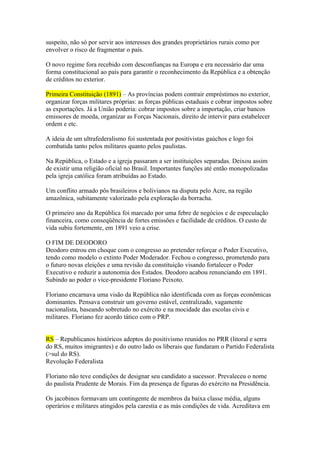 suspeito, não só por servir aos interesses dos grandes proprietários rurais como por
envolver o risco de fragmentar o país.

O novo regime fora recebido com desconfianças na Europa e era necessário dar uma
forma constitucional ao país para garantir o reconhecimento da República e a obtenção
de créditos no exterior.

Primeira Constituição (1891) – As províncias podem contrair empréstimos no exterior,
organizar forças militares próprias: as forças públicas estaduais e cobrar impostos sobre
as exportações. Já a União poderia: cobrar impostos sobre a importação, criar bancos
emissores de moeda, organizar as Forças Nacionais, direito de intervir para estabelecer
ordem e etc.

A ideia de um ultrafederalismo foi sustentada por positivistas gaúchos e logo foi
combatida tanto pelos militares quanto pelos paulistas.

Na República, o Estado e a igreja passaram a ser instituições separadas. Deixou assim
de existir uma religião oficial no Brasil. Importantes funções até então monopolizadas
pela igreja católica foram atribuídas ao Estado.

Um conflito armado pôs brasileiros e bolivianos na disputa pelo Acre, na região
amazônica, subitamente valorizado pela exploração da borracha.

O primeiro ano da República foi marcado por uma febre de negócios e de especulação
financeira, como conseqüência de fortes emissões e facilidade de créditos. O custo de
vida subiu fortemente, em 1891 veio a crise.

O FIM DE DEODORO
Deodoro entrou em choque com o congresso ao pretender reforçar o Poder Executivo,
tendo como modelo o extinto Poder Moderador. Fechou o congresso, prometendo para
o futuro novas eleições e uma revisão da constituição visando fortalecer o Poder
Executivo e reduzir a autonomia dos Estados. Deodoro acabou renunciando em 1891.
Subindo ao poder o vice-presidente Floriano Peixoto.

Floriano encarnava uma visão da República não identificada com as forças econômicas
dominantes. Pensava construir um governo estável, centralizado, vagamente
nacionalista, baseando sobretudo no exército e na mocidade das escolas civis e
militares. Floriano fez acordo tático com o PRP.


RS – Republicanos históricos adeptos do positivismo reunidos no PRR (litoral e serra
do RS, muitos imigrantes) e do outro lado os liberais que fundaram o Partido Federalista
(>sul do RS).
Revolução Federalista

Floriano não teve condições de designar seu candidato a sucessor. Prevaleceu o nome
do paulista Prudente de Morais. Fim da presença de figuras do exército na Presidência.

Os jacobinos formavam um contingente de membros da baixa classe média, alguns
operários e militares atingidos pela carestia e as más condições de vida. Acreditava em
 