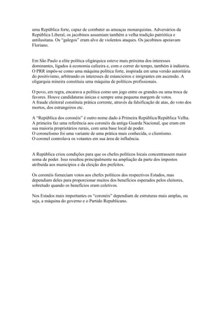 uma República forte, capaz de combater as ameaças monarquistas. Adversários da
República Liberal, os jacobinos assumiam também a velha tradição patriótica e
antilusitana. Os “galegos” eram alvo de violentos ataques. Os jacobinos apoiavam
Floriano.


Em São Paulo a elite política oligárquica esteve mais próxima dos interesses
dominantes, ligados à economia cafeeira e, com o correr do tempo, também à indústria.
O PRR impôs-se como uma máquina política forte, inspirada em uma versão autoritária
do positivismo, arbitrando os interesses de estancieiros e imigrantes em ascensão. A
oligarquia mineira constituiu uma máquina de políticos profissionais.

O povo, em regra, encarava a política como um jogo entre os grandes ou uma troca de
favores. Houve candidaturas únicas e sempre uma pequena margem de votos.
A fraude eleitoral constituía prática corrente, através da falsificação de atas, do voto dos
mortos, dos estrangeiros etc.

A “República dos coronéis” é outro nome dado à Primeira República/República Velha.
A primeira faz uma referência aos coronéis da antiga Guarda Nacional, que eram em
sua maioria proprietários rurais, com uma base local de poder.
O coronelismo foi uma variante de uma prática mais conhecida, o clientismo.
O coronel controlava os votantes em sua área de influência.


A República criou condições para que os chefes políticos locais concentrassem maior
soma de poder. Isso resultou principalmente na ampliação da parte dos impostos
atribuída aos municípios e da eleição dos prefeitos.

Os coronéis forneciam votos aos chefes políticos dos respectivos Estados, mas
dependiam deles para proporcionar muitos dos benefícios esperados pelos eleitores,
sobretudo quando os benefícios eram coletivos.

Nos Estados mais importantes os “coronéis” dependiam de estruturas mais amplas, ou
seja, a máquina do governo e o Partido Republicano.
 