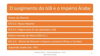 O surgimento do Islã e o Império Árabe
•Antes de Maomé
570 d.C: Nasce Maomé
622 d.C: Hégira (ano 01 do calendário Islã)
Jihad e tomada de Meca (630 d.C.)
632 d.C.: Morte de Maomé e disputa sucessória (Xiitas e Sunitas)
Expansão árabe (séc. VIII)
História Geral – História Medieval – Prof.
Eduardo Campos
13
 