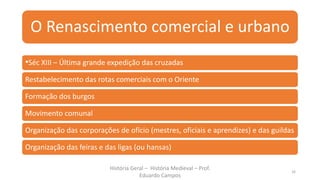 O Renascimento comercial e urbano
•Séc XIII – Última grande expedição das cruzadas
Restabelecimento das rotas comerciais com o Oriente
Formação dos burgos
Movimento comunal
Organização das corporações de ofício (mestres, oficiais e aprendizes) e das guildas
Organização das feiras e das ligas (ou hansas)
História Geral – História Medieval – Prof.
Eduardo Campos
16
 