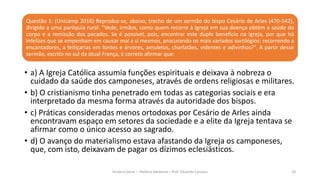 Questão 1: (Unicamp 2016) Reproduz-se, abaixo, trecho de um sermão do bispo Cesário de Arles (470-542),
dirigido a uma paróquia rural. “Vede, irmãos, como quem recorre à Igreja em sua doença obtém a saúde do
corpo e a remissão dos pecados. Se é possível, pois, encontrar este duplo benefício na Igreja, por que há
infelizes que se empenham em causar mal a si mesmos, procurando os mais variados sortilégios: recorrendo a
encantadores, a feitiçarias em fontes e árvores, amuletos, charlatães, videntes e adivinhos?”. A partir desse
sermão, escrito no sul da atual França, é correto afirmar que:
História Geral – História Medieval – Prof. Eduardo Campos 18
• a) A Igreja Católica assumia funções espirituais e deixava à nobreza o
cuidado da saúde dos camponeses, através de ordens religiosas e militares.
• b) O cristianismo tinha penetrado em todas as categorias sociais e era
interpretado da mesma forma através da autoridade dos bispos.
• c) Práticas consideradas menos ortodoxas por Cesário de Arles ainda
encontravam espaço em setores da sociedade e a elite da Igreja tentava se
afirmar como o único acesso ao sagrado.
• d) O avanço do materialismo estava afastando da Igreja os camponeses,
que, com isto, deixavam de pagar os dízimos eclesiásticos.
 
