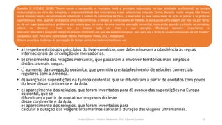Questão 2: (FUVEST 2016) “Assim como o camponês, o mercador está a princípio submetido, na sua atividade profissional, ao tempo
meteorológico, ao ciclo das estações, à imprevisibilidade das intempéries e dos cataclismos naturais. Como, durante muito tempo, não houve
nesse domínio senão necessidade de submissão à ordem da natureza e de Deus, o mercador só teve como meio de ação as preces e as práticas
supersticiosas. Mas, quando se organiza uma rede comercial, o tempo se torna objeto de medida. A duração de uma viagem por mar ou por terra,
ou de um lugar para outro, o problema dos preços que, no curso de uma mesma operação comercial, mais ainda quando o circuito se complica,
sobem ou descem tudo isso se impõe cada vez mais à sua atenção. Mudança também importante: o
mercador descobre o preço do tempo no mesmo momento em que ele explora o espaço, pois para ele a duração essencial é aquela de um trajeto”
(Jacques Le Goff. Para uma outra Idade Média. Petrópolis: Vozes, 2013. Adaptado).
O texto associa a mudança da percepção do tempo pelos mercadores medievais ao:
História Geral – História Medieval – Prof. Eduardo Campos 19
• a) respeito estrito aos princípios do livre-comércio, que determinavam a obediência às regras
internacionais de circulação de mercadorias.
• b) crescimento das relações mercantis, que passaram a envolver territórios mais amplos e
distâncias mais longas.
• c) aumento da navegação oceânica, que permitiu o estabelecimento de relações comerciais
regulares com a América.
• d) avanço das superstições na Europa ocidental, que se difundiram a partir de contatos com povos
do leste desse continente e da Ásia.
• e) aparecimento dos relógios, que foram inventados para d) avanço das superstições na Europa
ocidental, que se
difundiram a partir de contatos com povos do leste
desse continente e da Ásia.
e) aparecimento dos relógios, que foram inventados para
calcular a duração das viagens ultramarinas.calcular a duração das viagens ultramarinas.
 