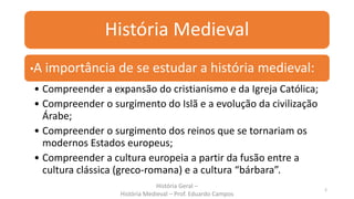 História Medieval
•A importância de se estudar a história medieval:
• Compreender a expansão do cristianismo e da Igreja Católica;
• Compreender o surgimento do Islã e a evolução da civilização
Árabe;
• Compreender o surgimento dos reinos que se tornariam os
modernos Estados europeus;
• Compreender a cultura europeia a partir da fusão entre a
cultura clássica (greco-romana) e a cultura “bárbara”.
História Geral –
História Medieval – Prof. Eduardo Campos
2
 