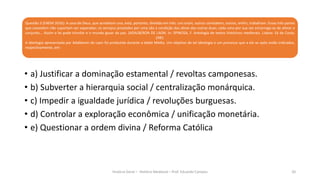 Questão 3 (ENEM 2016): A casa de Deus, que acreditam una, está, portanto, dividida em três: uns oram, outros combatem, outros, enfim, trabalham. Essas três partes
que coexistem não suportam ser separadas; os serviços prestados por uma são a condição das obras das outras duas; cada uma por sua vez encarrega-se de aliviar o
conjunto... Assim a lei pode triunfar e o mundo gozar da paz. (ADALBERON DE LAON. In: SPINOSA, F. Antologia de textos históricos medievais. Lisboa: Sá da Costa,
1981.
A ideologia apresentada por Adalberon de Laon foi produzida durante a Idade Média. Um objetivo de tal ideologia e um processo que a ela se opôs estão indicados,
respectivamente, em:
História Geral – História Medieval – Prof. Eduardo Campos 20
• a) Justificar a dominação estamental / revoltas camponesas.
• b) Subverter a hierarquia social / centralização monárquica.
• c) Impedir a igualdade jurídica / revoluções burguesas.
• d) Controlar a exploração econômica / unificação monetária.
• e) Questionar a ordem divina / Reforma Católica
 