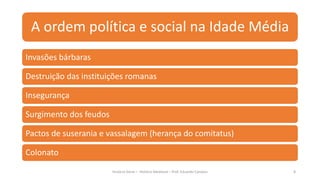 A ordem política e social na Idade Média
História Geral – História Medieval – Prof. Eduardo Campos 8
Invasões bárbaras
Destruição das instituições romanas
Insegurança
Surgimento dos feudos
Pactos de suserania e vassalagem (herança do comitatus)
Colonato
 