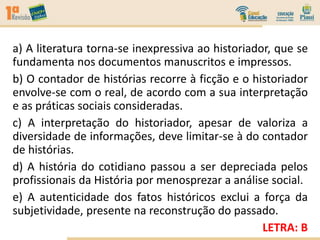 a) A literatura torna-se inexpressiva ao historiador, que se
fundamenta nos documentos manuscritos e impressos.
b) O contador de histórias recorre à ficção e o historiador
envolve-se com o real, de acordo com a sua interpretação
e as práticas sociais consideradas.
c) A interpretação do historiador, apesar de valoriza a
diversidade de informações, deve limitar-se à do contador
de histórias.
d) A história do cotidiano passou a ser depreciada pelos
profissionais da História por menosprezar a análise social.
e) A autenticidade dos fatos históricos exclui a força da
subjetividade, presente na reconstrução do passado.
LETRA: B
 