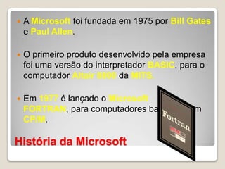 História da MicrosoftA Microsoftfoi fundada em 1975 por Bill Gates e Paul Allen. O primeiro produto desenvolvido pela empresa foi uma versão do interpretador BASIC, para o computador Altair 8800 da MITS. Em 1977 é lançado o Microsoft FORTRAN, para computadores baseados em CP/M.