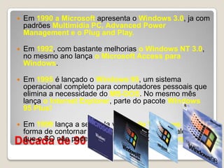 Década de 90Em 1990 a Microsoft apresenta o Windows 3.0, ja com padrões Multimidia PC, Advanced Power Management e o Plug and Play.Em 1992, com bastante melhorias o Windows NT 3.0, no mesmo ano lança o Microsoft Access para Windows. Em 1995 é lançado o Windows 95, um sistema operacional completo para computadores pessoais que elimina a necessidade do MS-DOS. No mesmo mês lança o Internet Explorer, parte do pacote Windows 95 Plus!Em 1999 lança a segunda versão do Windows 98, uma forma de contornar o erro cometido com o IE, alegando que o SO não poderia funcionar sem o IE incorporado.