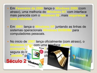 Século 21Em Fevereirode 2000 lança o Windows 2000 (com atraso), uma melhoria do Windows NT com interface mais parecida com o Windows 98, mais segurançae mais robustez.Em 2001 lança o Windows XP juntando as linhas de sistemas operacionais Windows 95/98/Me para computadores pessoais.No inicio de 2007 lança oficialmente (com atraso), o Windows Vista com uma interface gráfica avançada, mais estável e com uma versão mais segura do Internet Explorer, entretanto, mais lento e "pesado" para os computadores da época