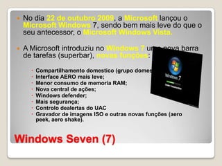 Windows Seven (7)No dia 22 de outubro 2009, a Microsoft lançou o Microsoft Windows 7, sendo bem mais leve do que o seu antecessor, o Microsoft Windows Vista.A Microsoft introduziu no Windows 7 uma nova barra de tarefas (superbar), novas funções:Compartilhamento domestico (grupo domestico);Interface AERO mais leve;Menor consumo de memoria RAM;Nova central de ações; Windows defender; Mais segurança;Controlo dealertas do UACGravador de imagens ISO e outras novas funções (aero peek, aero shake).