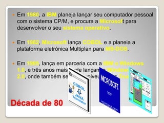 Década de 80Em 1980, a IBM planeja lançar seu computador pessoal com o sistema CP/M, e procura a Microsoft para desenvolver o seu sistema operativo.Em 1982, Microsoft lança COBOL e a planeia a plataforma eletrónica Multiplan para MS-DOS.Em 1985, lança em parceria com a IBM o Windows 1.0, e três anos mais tarde lançam o Windows 2.0, onde também se desenvolveu fontes True Type.