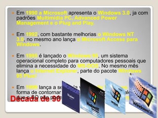 Década de 90Em 1990 a Microsoft apresenta o Windows 3.0, ja com padrões Multimidia PC, Advanced Power Management e o Plug and Play.Em 1992, com bastante melhorias o Windows NT 3.0, no mesmo ano lança o Microsoft Access para Windows. Em 1995 é lançado o Windows 95, um sistema operacional completo para computadores pessoais que elimina a necessidade do MS-DOS. No mesmo mês lança o Internet Explorer, parte do pacote Windows 95 Plus!Em 1999 lança a segunda versão do Windows 98, uma forma de contornar o erro cometido com o IE, alegando que o SO não poderia funcionar sem o IE incorporado.