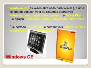 Windows CEWindows CE (às vezes abreviado para WinCE), é uma versão da popular linha de sistemas operativos Windows para dispositivos portáteis e Tablet PCs. Ele equipa desde mini-computadores até telemoveis.É suportado no Intel x86 e compatíveis, MIPxS, ARM, e processadores SuperH Hitachi.