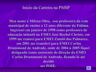 Meu nome é Milena Ohta, sou professora da redeMeu nome é Milena Ohta, sou professora da rede
municipal de ensino a 12 anos diferente damunicipal de ensino a 12 anos diferente da FátimaFátima..
Ingressei em janeiro de 1998 como professora deIngressei em janeiro de 1998 como professora de
educação infantil na EMEI José Rochel Christe, emeducação infantil na EMEI José Rochel Christe, em
1999 me removi para EMEI Zumbi dos Palmares,1999 me removi para EMEI Zumbi dos Palmares,
em 2001 me transferi para EMEI Carlosem 2001 me transferi para EMEI Carlos
Drummond de Andrade, onde de 2004 à 2005 fiqueiDrummond de Andrade, onde de 2004 à 2005 fiquei
designado como assistente de direção da EMEIdesignado como assistente de direção da EMEI
Carlos Drummond de Andrade, ficando lá atéCarlos Drummond de Andrade, ficando lá até
decidirdecidir
ser POIE.ser POIE.
Início da Carreira na PMSPInício da Carreira na PMSP
 