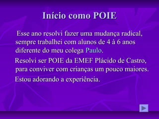 Início como POIEInício como POIE
Esse ano resolvi fazer uma mudança radical,Esse ano resolvi fazer uma mudança radical,
sempre trabalhei com alunos de 4 à 6 anossempre trabalhei com alunos de 4 à 6 anos
diferente do meu colegadiferente do meu colega PauloPaulo..
Resolvi ser POIE da EMEF Plácido de Castro,Resolvi ser POIE da EMEF Plácido de Castro,
para conviver com crianças um pouco maiores.para conviver com crianças um pouco maiores.
Estou adorando a experiência.Estou adorando a experiência.
 