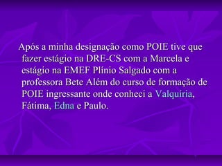 Após a minha designação como POIE tive queApós a minha designação como POIE tive que
fazer estágio na DRE-CS com a Marcela efazer estágio na DRE-CS com a Marcela e
estágio na EMEF Plínio Salgado com aestágio na EMEF Plínio Salgado com a
professora Bete Além do curso de formação deprofessora Bete Além do curso de formação de
POIE ingressante onde conheci aPOIE ingressante onde conheci a ValquíriaValquíria,,
Fátima,Fátima, EdnaEdna e Paulo.e Paulo.
 