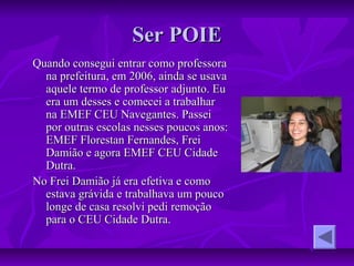 Ser POIESer POIE
Quando consegui entrar como professoraQuando consegui entrar como professora
na prefeitura, em 2006, ainda se usavana prefeitura, em 2006, ainda se usava
aquele termo de professor adjunto. Euaquele termo de professor adjunto. Eu
era um desses e comecei a trabalharera um desses e comecei a trabalhar
na EMEF CEU Navegantes. Passeina EMEF CEU Navegantes. Passei
por outras escolas nesses poucos anos:por outras escolas nesses poucos anos:
EMEF Florestan Fernandes, FreiEMEF Florestan Fernandes, Frei
Damião e agora EMEF CEU CidadeDamião e agora EMEF CEU Cidade
Dutra.Dutra.
No Frei Damião já era efetiva e comoNo Frei Damião já era efetiva e como
estava grávida e trabalhava um poucoestava grávida e trabalhava um pouco
longe de casa resolvi pedi remoçãolonge de casa resolvi pedi remoção
para o CEU Cidade Dutra.para o CEU Cidade Dutra.
 