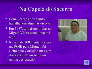 Na Capela do SocorroNa Capela do Socorro
 Com 2 cargos de adjuntoCom 2 cargos de adjunto
trabalhei em algumas escolas.trabalhei em algumas escolas.
 Em 1987, tornei-me titular noEm 1987, tornei-me titular no
Miguel Vieira e continuo atéMiguel Vieira e continuo até
hoje.hoje.
 No ano de 2007 tentei tornar-No ano de 2007 tentei tornar-
me POIE pelo Miguel, fuime POIE pelo Miguel, fui
eleito pelo Conselho mas poreleito pelo Conselho mas por
diversos motivos não saiudiversos motivos não saiu
minha designaçãominha designação
 