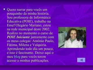  Quero narrar para vocês umQuero narrar para vocês um
pouquinho da minha história.pouquinho da minha história.
Sou professora de InformáticaSou professora de Informática
Educativa (POIE), trabalho naEducativa (POIE), trabalho na
Emef Olegário Mariano, estouEmef Olegário Mariano, estou
na rede municipal deste 2002.na rede municipal deste 2002.
Realizo no momento o curso deRealizo no momento o curso de
POIE IniciantePOIE Iniciante juntamente comjuntamente com
os meus colegas: Antônio Paulo,os meus colegas: Antônio Paulo,
Fátima, Milena e Valquiria.Fátima, Milena e Valquiria.
Aprendendo todo dia um pouco,Aprendendo todo dia um pouco,
e isso é fascinante. Deixo aqui oe isso é fascinante. Deixo aqui o
meumeu blogblog para vocês terempara vocês terem
acesso a minhas publicações.acesso a minhas publicações.
 