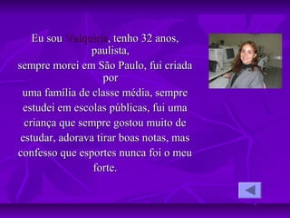 Eu souEu sou ValquiriaValquiria, tenho 32 anos,, tenho 32 anos,
paulista,paulista,
sempre morei em São Paulo, fui criadasempre morei em São Paulo, fui criada
porpor
uma família de classe média, sempreuma família de classe média, sempre
estudei em escolas públicas, fui umaestudei em escolas públicas, fui uma
criança que sempre gostou muito decriança que sempre gostou muito de
estudar, adorava tirar boas notas, masestudar, adorava tirar boas notas, mas
confesso que esportes nunca foi o meuconfesso que esportes nunca foi o meu
forte.forte.
 