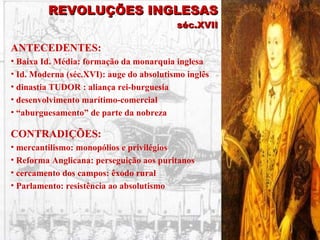 REVOLUÇÕES INGLESAS séc.XVII ANTECEDENTES: Baixa Id. Média: formação da monarquia inglesa Id. Moderna (séc.XVI): auge do absolutismo inglês dinastia TUDOR : aliança rei-burguesia desenvolvimento marítimo-comercial “ aburguesamento” de parte da nobreza CONTRADIÇÕES: mercantilismo: monopólios e privilégios Reforma Anglicana: perseguição aos puritanos cercamento dos campos: êxodo rural Parlamento: resistência ao absolutismo 