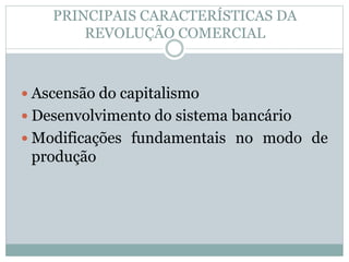 PRINCIPAIS CARACTERÍSTICAS DA 
REVOLUÇÃO COMERCIAL 
 Ascensão do capitalismo 
 Desenvolvimento do sistema bancário 
 Modificações fundamentais no modo de 
produção 
 