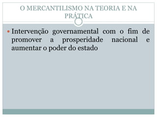 O MERCANTILISMO NA TEORIA E NA 
PRÁTICA 
 Intervenção governamental com o fim de 
promover a prosperidade nacional e 
aumentar o poder do estado 
 