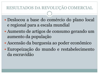 RESULTADOS DA REVOLUÇÃO COMERCIAL 
 Deslocou a base do comércio do plano local 
e regional para a escala mundial 
 Aumento de artigos de consumo gerando um 
aumento da população 
 Ascensão da burguesia ao poder econômico 
 Europeização do mundo e restabelecimento 
da escravidão 
 