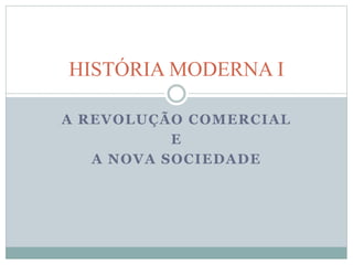 HISTÓRIA MODERNA I 
A REVOLUÇÃO COMERCIAL 
E 
A NOVA SOCIEDADE 
 