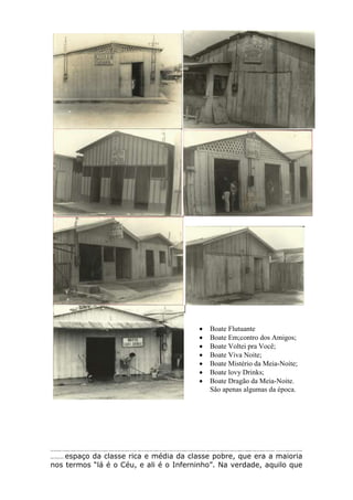 Eram dias difíceis e o ambiente vai ficando mais tenso e tem-se a impressão de que a qualquer momento esta gente pode explodir sua revolta. Basta sair da porta para o estranho ser cercado: é homem em busca de trabalho, é mulher em busca de homem. Alguns afirmam que, naquela época já existia uma espécie de “segregação” grupal que separava ricos de pobres – no que toca os espaços de lazer e diversão:
alguns denominavam o espaço da classe rica e média da classe pobre, que era a maioria
nos termos “lá é o Céu, e ali é o Inferninho”. Na verdade, aquilo que
 Boate Flutuante
 Boate Em;contro dos Amigos;
 Boate Voltei pra Você;
 Boate Viva Noite;
 Boate Mistério da Meia-Noite;
 Boate lovy Drinks;
 Boate Dragão da Meia-Noite.
São apenas algumas da época.
 