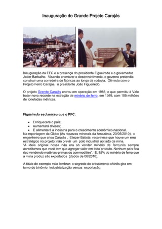 Inauguração do Grande Projeto Carajás
Inauguração da EFC e a presença do presidente Figueiredo e o governador
Jader Barbalho. Visando promover o desenvolvimento, o governo pretendia
construir uma corredeira de fábricas ao longo da rodovia. Otimista com o
Projeto Ferro Carajás, o presidente João Figueiredo.
O projeto Grande Carajás entrou em operação em 1985, o que permitiu à Vale
bater novo recorde na extração de minério de ferro, em 1989, com 108 milhões
de toneladas métricas.
Figueiredo esclareceu que o PFC:
 Enriquecerá o país;
 Aumentará divisas;
 E alimentará a indústria para o crescimento econômico nacional.
Na reportagem da Globo (As riquezas minerais da Amazônia, 20/05/2010), o
engenheiro que criou Carajás , Eliezer Batista reconhece que houve um erro
estratégico no projeto: não prevê um polo industrial ao lado da mina.
“A ideia original nossa não era só vender minério de ferro,nós sempre
acreditamos que você tem que agregar valor em todo produto. Nenhum país fica
rico vendendo matérias-primas ou commodities”. E, 85% do minério de ferro que
a mina produz são exportados (dados de 06/2010).
A título de exemplo vale lembrar: o segredo do crescimento chinês gira em
torno do binômio industrialização versus exportação.
 