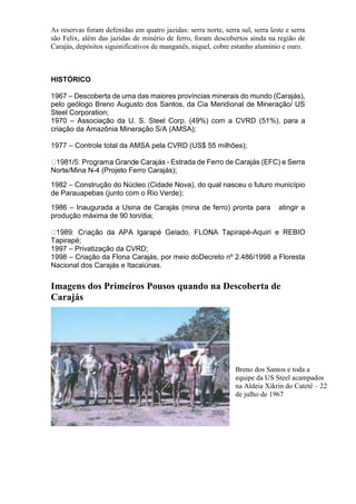 As reservas foram defenidas em quatro jazidas: serra norte, serra sul, serra leste e serra
são Felix, além das jazidas de minério de ferro, foram descobertos ainda na região de
Carajás, depósitos siguinificativos de manganês, níquel, cobre estanho alumínio e ouro.
HISTÓRICO
1967 – Descoberta de uma das maiores províncias minerais do mundo (Carajás),
pelo geólogo Breno Augusto dos Santos, da Cia Meridional de Mineração/ US
Steel Corporation;
1970 – Associação da U. S. Steel Corp. (49%) com a CVRD (51%), para a
criação da Amazônia Mineração S/A (AMSA);
1977 – Controle total da AMSA pela CVRD (US$ 55 milhões);
- Estrada de Ferro de Carajás (EFC) e Serra
Norte/Mina N-4 (Projeto Ferro Carajás);
1982 – Construção do Núcleo (Cidade Nova), do qual nasceu o futuro município
de Parauapebas (junto com o Rio Verde);
1986 – Inaugurada a Usina de Carajás (mina de ferro) pronta para atingir a
produção máxima de 90 ton/dia;
rapé-Aquiri e REBIO
Tapirapé;
1997 – Privatização da CVRD;
1998 – Criação da Flona Carajás, por meio doDecreto nº 2.486/1998 a Floresta
Nacional dos Carajás e Itacaiúnas.
Imagens dos Primeiros Pousos quando na Descoberta de
Carajás
Breno dos Santos e toda a
equipe da US Steel acampados
na Aldeia Xikrin do Cateté – 22
de julho de 1967
 