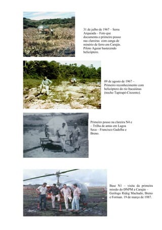 31 de julho de 1967 – Serra
Arqueada – Foto que
documenta o primeiro pouso
nas clareiras com canga de
minério de ferro em Carajás.
Piloto Aguiar bastecendo
helicóptero.
09 de agosto de 1967 –
Primeiro reconhecimento com
helicóptero do rio Itacaiúnas
(trecho Tapirapé-Cinzento).
Primeiro pouso na clareira N4 e
– Trilha de antas em Lagoa
Seca – Francisco Gadelha e
Breno.
Base N1 – visita da primeira
missão do DNPM a Carajás –
Geólogo Rideg Machado, Breno
e Forman. 19 de março de 1987.
 