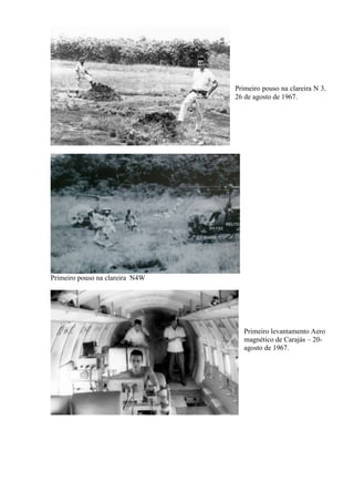 Primeiro pouso na clareira N4W
Primeiro pouso na clareira N 3.
26 de agosto de 1967.
Primeiro levantamento Aero
magnético de Carajás – 20-
agosto de 1967.
 