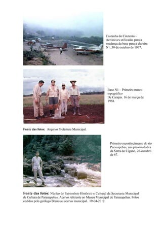 Fonte das fotos: Arquivo Prefeitura Municipal.
Fonte das fotos: Núcleo de Patrimônio Histórico e Cultural da Secretaria Municipal
de Cultura de Parauapebas. Acervo referente ao Museu Municipal de Parauapebas. Fotos
cedidas pelo geólogo Breno ao acervo municipal. 19-04-2012.
Castanha do Cinzento –
Aeronaves utilizadas para a
mudança da base para a clareira
N1. 30 de outubro de 1967.
Base N1 – Primeiro marco
topográfico
De Carajás. 16 de março de
1968.
Primeiro reconhecimento do rio
Parauapebas, nas proximidades
da Serra do Cigano, 26-outubro
de 67.
 