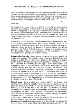 PRIMÓRDIOS DE CARAJÁS E O POVOADO PARAUAPEBAS
Quando o projeto da Valecomeçou, em 1981, Parauapebas era apenas uma vila
de cinco mil pessoas que pertencia ao município de Marabá. A mineradora
trouxe gente dos quatro cantos do Brasil, além de progresso, empregos e um
modo de vida completamente urbano, com suas vantagens (serviços melhores,
principalmente) e desvantagens violência, alto custo de vida).
Por
Felipe Awi
As lendas de riqueza, emprego e dinheiro, no entanto, continuaram
correndo o país afora, atraindo cada vez mais gente para Carajás. A
CVRD, "antecipando-se à ocupação descontrolada que tende a ocorrer
na periferia dos grandes projetos", implantou um núcleo habitacional
em Parauapebas, pequena vila que fica na entrada da Serra dos
Carajás, preocupada em "conjugar o desenvolvimento material com a
harmonia social".
A realidade, porém, superou qualquer planejamento, Parauapebas, em
pouco tempo, transformou-se num imenso favelão, hoje (6 de
dezembro de 1984) com mais de 7 mil habitantes, gente que veio de
todos os cantos do Brasil em busca de trabalho. Apesar das várias
operações da Polícia Federal queimando casas para impedir que o
favelão crescesse.Quem quase acabou com Parauapebas, em julho
último, foram os garimpeiros de Serra Pelada.
Imaginário dourado - Outro grande motivo da tomada de assalto da
região foi o garimpo. “Perambulava pelo imaginário da população que
chegava, a idéia de um eldorado”, a obsessão de todos era garimpar
dentro da Serra dos Carajás, porque, lá segundo os moradores antigos,
havia um mito da existência de uma laje de ouro, corria noticia e a
chegada de pessoas se avolumava “ Na verdade de qualquer igarapé
que se bateava por aqui se tirava um ourinho.” Se recorda João
Francisco da Silva garimpeiro a 18 anos na região.Em 3° lugar o grande
atrativo da região era a madeira de lei. O madeireiro veio atrás da
floresta virgem onde o aguardava o mogno. o cedro a castanheira.
Arvores frondosa e de imediata aceitação nos mercados desenvolvidos.
Um desses pioneiros foi o Capixaba Rainerio Sartorio, que aqui estalou
a primeira serraria no bairro Rio Verde.
Primeira rua- Rainerio abriu uma rua com objetivo de chegar a sua
serraria. Com esta linha traçada, nasceu em suas margens barracos e
casas de madeira. Como lá em cima em Carajás, trabalhavam 14 mil
homens, o Rio Verde tornou-se um pólo de diversão. Rainerio
eletrificou sua serraria quando puxou energia do quartel, uma espécie
de delegacia na época. Este Capixaba, de Cachoeiro do Itapemirim,
teve, o primeiro terreno documentado do rio verde, liberado pelo então
grupo de terras do Araguaia e do Tocantins.
- Getat. Em 1983 a vale começou os projetos de terraplenagem da
fazenda Rosalina que viria ser a atual Parauapebas.
Parauapebas projetada-para ocupar a parte mais elevada da grande
fazenda Rosalina, foi elaborado um projeto urbano pela vale. No Rio de
 