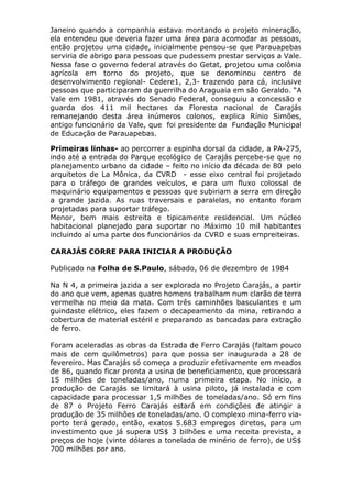 Janeiro quando a companhia estava montando o projeto mineração,
ela entendeu que deveria fazer uma área para acomodar as pessoas,
então projetou uma cidade, inicialmente pensou-se que Parauapebas
serviria de abrigo para pessoas que pudessem prestar serviços a Vale.
Nessa fase o governo federal através do Getat, projetou uma colônia
agrícola em torno do projeto, que se denominou centro de
desenvolvimento regional- Cedere1, 2,3- trazendo para cá, inclusive
pessoas que participaram da guerrilha do Araguaia em são Geraldo. “A
Vale em 1981, através do Senado Federal, conseguiu a concessão e
guarda dos 411 mil hectares da Floresta nacional de Carajás
remanejando desta área inúmeros colonos, explica Rínio Simões,
antigo funcionário da Vale, que foi presidente da Fundação Municipal
de Educação de Parauapebas.
Primeiras linhas- ao percorrer a espinha dorsal da cidade, a PA-275,
indo até a entrada do Parque ecológico de Carajás percebe-se que no
planejamento urbano da cidade – feito no início da década de 80 pelo
arquitetos de La Mônica, da CVRD - esse eixo central foi projetado
para o tráfego de grandes veículos, e para um fluxo colossal de
maquinário equipamentos e pessoas que subiriam a serra em direção
a grande jazida. As ruas traversais e paralelas, no entanto foram
projetadas para suportar tráfego.
Menor, bem mais estreita e tipicamente residencial. Um núcleo
habitacional planejado para suportar no Máximo 10 mil habitantes
incluindo aí uma parte dos funcionários da CVRD e suas empreiteiras.
CARAJÁS CORRE PARA INICIAR A PRODUÇÃO
Publicado na Folha de S.Paulo, sábado, 06 de dezembro de 1984
Na N 4, a primeira jazida a ser explorada no Projeto Carajás, a partir
do ano que vem, apenas quatro homens trabalham num clarão de terra
vermelha no meio da mata. Com três caminhões basculantes e um
guindaste elétrico, eles fazem o decapeamento da mina, retirando a
cobertura de material estéril e preparando as bancadas para extração
de ferro.
Foram aceleradas as obras da Estrada de Ferro Carajás (faltam pouco
mais de cem quilômetros) para que possa ser inaugurada a 28 de
fevereiro. Mas Carajás só começa a produzir efetivamente em meados
de 86, quando ficar pronta a usina de beneficiamento, que processará
15 milhões de toneladas/ano, numa primeira etapa. No início, a
produção de Carajás se limitará à usina piloto, já instalada e com
capacidade para processar 1,5 milhões de toneladas/ano. Só em fins
de 87 o Projeto Ferro Carajás estará em condições de atingir a
produção de 35 milhões de toneladas/ano. O complexo mina-ferro via-
porto terá gerado, então, exatos 5.683 empregos diretos, para um
investimento que já supera US$ 3 bilhões e uma receita prevista, a
preços de hoje (vinte dólares a tonelada de minério de ferro), de US$
700 milhões por ano.
 