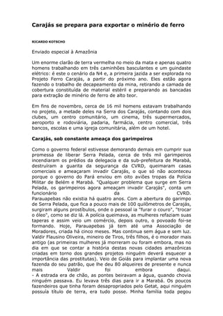 Carajás se prepara para exportar o minério de ferro
RICARDO KOTSCHO
Enviado especial à Amazônia
Um enorme clarão de terra vermelha no meio da mata e apenas quatro
homens trabalhando em três caminhões basculantes e um guindaste
elétrico: é este o cenário da N4 e, a primeira jazida a ser explorada no
Projeto Ferro Carajás, a partir do próximo ano. Eles estão agora
fazendo o trabalho de decapeamento da mina, retirando a camada de
cobertura constituída de material estéril e preparando as bancadas
para extração de minério de ferro de alto teor.
Em fins de novembro, cerca de 16 mil homens estavam trabalhando
no projeto, a metade deles na Serra dos Carajás, contando com dois
clubes, um centro comunitário, um cinema, três supermercados,
aeroporto e rodoviária, padaria, farmácia, centro comercial, três
bancos, escolas e uma igreja comunitária, além de um hotel.
Carajás, sob constante ameaça dos garimpeiros
Como o governo federal estivesse demorando demais em cumprir sua
promessa de liberar Serra Pelada, cerca de três mil garimpeiros
incendiaram os prédios da delegacia e da sub-prefeitura de Marabá,
destruíram a guarita da segurança da CVRD, queimaram casas
comerciais e ameaçaram invadir Carajás, o que só não aconteceu
porque o governo do Pará enviou em oito aviões tropas da Polícia
Militar de Belém e Marabá. "Qualquer problema que surge em Serra
Pelada, os garimpeiros agora ameaçam invadir Carajás", conta um
funcionário da CVRD.
Parauapebas não existia há quatro anos. Com a abertura do garimpo
de Serra Pelada, que fica a pouco mais de 100 quilômetros de Carajás,
surgiram alguns prostíbulos, onde o pessoal ia "furar o couro", "trocar
o óleo", como se diz lá. A polícia queimava, as mulheres refaziam suas
taperas e assim veio um comércio, depois outro, o povoado foi-se
formando. Hoje, Parauapebas já tem até uma Associação de
Moradores, criada há cinco meses. Mas continua sem água e sem luz.
Valdir Flausino Oliveira, mineiro de Tiros, três filhos, é o morador mais
antigo (as primeiras mulheres já morreram ou foram embora, mas no
dia em que se contar a história destas novas cidades amazônicas
criadas em torno dos grandes projetos ninguém deverá esquecer a
importância das prostitutas). Veio de Goiás para implantar uma nova
fazenda do seu patrão, que lhe deu 80 alqueires de presente e nunca
mais Valdir foi embora daqui.
- A estrada era de chão, as pontes beiravam a água, quando chovia
ninguém passava. Eu levava três dias para ir a Marabá. Os poucos
fazendeiros que tinha foram desapropriados pelo Getat, aqui ninguém
possuía título de terra, era tudo posse. Minha família toda pegou
 