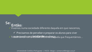 Se: 
Então: 
Vivemos numa sociedade diferente daquela em que nascemos, 
 Precisamos de perceber e preparar os alunos para viver 
num mundo em constante mudança. 
Trabalhamos numa escola diferente daquela que frequentámos… 
Universidade Católica Portuguesa | FACIS – Braga | soniacruz@braga.ucp.pt 
 