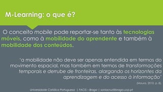 M-Learning: o que é? 
O conceito mobile pode reportar-se tanto às tecnologias 
móveis, como à mobilidade do aprendente e também à 
mobilidade dos conteúdos. 
‘a mobilidade não deve ser apenas entendida em termos do 
movimento espacial, mas também em termos de transformações 
temporais e derrube de fronteiras, alargando os horizontes da 
aprendizagem e do acesso à informação’ 
(Moura, 2010, p. 8). 
Universidade Católica Portuguesa | FACIS – Braga | soniacruz@braga.ucp.pt 
 