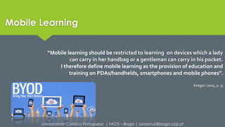 “Mobile learning should be restricted to learning on devices which a lady 
can carry in her handbag or a gentleman can carry in his pocket. 
I therefore define mobile learning as the provision of education and 
training on PDAs/handhelds, smartphones and mobile phones”. 
Universidade Católica Portuguesa | FACIS – Braga | soniacruz@braga.ucp.pt 
Keegan (2005, p. 3) 
Mobile Learning 
 
