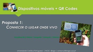 Dispositivos móveis + QR Codes 
Proposta 1: 
CONHECER O LUGAR ONDE VIVO 
Disciplinas [Ex.]: História | Geografia | Português | Ciências 
Universidade Católica Portuguesa | FACIS – Braga | soniacruz@braga.ucp.pt 
 