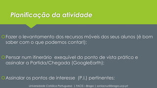 Planificação da atividade 
Fazer o levantamento dos recursos móveis dos seus alunos (é bom 
saber com o que podemos contar!); 
Pensar num itinerário exequível do ponto de vista prático e 
assinalar a Partida/Chegada (GoogleEarth); 
Assinalar os pontos de interesse (P.I.) pertinentes; 
Universidade Católica Portuguesa | FACIS – Braga | soniacruz@braga.ucp.pt 
 