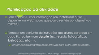 Planificação da atividade 
Para cada P.I. criar informação (ou rentabilizar outra 
disponível na Web) (para que possa ser lida por dispositivos 
móveis); 
fornecer um conjunto de instruções aos alunos para que em 
cada P.I. realizem um desafio (ex. registo fotográfico, 
ilustração, etc…). 
Pensar/Dinamizar tarefas colaborativas para os P.I. estabelecidos. 
Universidade Católica Portuguesa | FACIS – Braga | soniacruz@braga.ucp.pt 
 