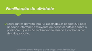 Planificação da atividade 
Afixar (antes da visita) nos P.I. escolhidos os códigos QR para 
aceder à informação relevante de carácter histórico sobre o 
património que estão a observar no terreno e conhecer a o 
desafio proposto. 
Universidade Católica Portuguesa | FACIS – Braga | soniacruz@braga.ucp.pt 
 