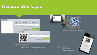 Processo de criação: 
3. Criação QR Code (Kaywa) 
4. Imprimir e afixar os QR Code (Kaywa) 
5. Telemóvel para: 
ler QR Codes 
registar fotografias … 
http://qrcode.kaywa.com/ 
 