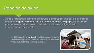 Trabalho do aluno: 
 Após a realização da visita de estudo e produção, in loco, de diferentes 
materiais organiza-se em sala de aula o material do grupo, acertam-se 
pormenores e estuda-se um meio de partilha e divulgação do 
conhecimento produzido. 
Ex. Criação de um e-book partilhado nos espaços 
online de órgãos de poder local como a Junta de 
Freguesia, Câmara Municipal, etc… 
 