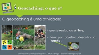 Geocaching: o que é? 
O geocaching é uma atividade: 
- que se realiza ao ar livre; 
- tem por objetivo descobrir a 
‘cache’. 
Universidade Católica Portuguesa | FACIS – Braga | soniacruz@braga.ucp.pt 
 