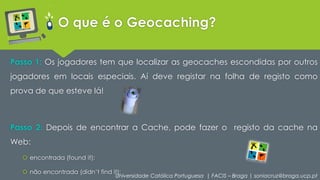 O que é o Geocaching? 
Passo 1: Os jogadores tem que localizar as geocaches escondidas por outros 
jogadores em locais especiais. Aí deve registar na folha de registo como 
prova de que esteve lá! 
Passo 2: Depois de encontrar a Cache, pode fazer o registo da cache na 
Web: 
 encontrada (found it); 
 não encontrada (didn’t find it); 
Universidade Católica Portuguesa | FACIS – Braga | soniacruz@braga.ucp.pt 
 